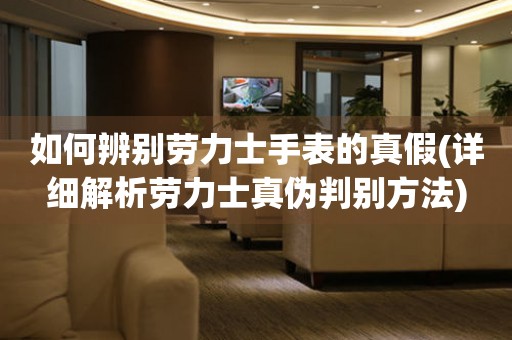 如何辨別勞力士手表的真假(詳細(xì)解析勞力士真?zhèn)闻袆e方法)