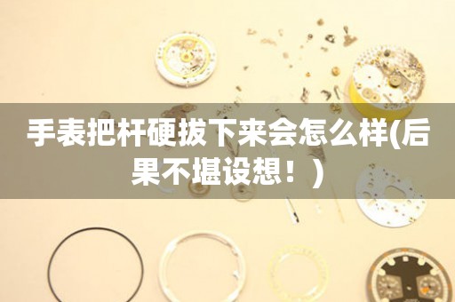 手表把桿硬拔下來會怎么樣(后果不堪設(shè)想！)