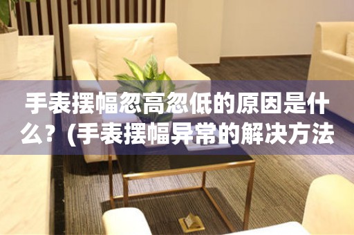 手表擺幅忽高忽低的原因是什么？(手表擺幅異常的解決方法和注意事項)