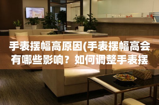 手表擺幅高原因(手表擺幅高會有哪些影響？如何調(diào)整手表擺幅？)