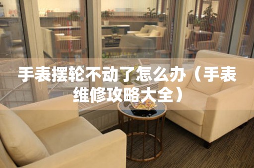 手表擺輪不動了怎么辦（手表維修攻略大全）