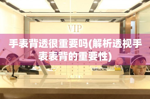 手表背透很重要嗎(解析透視手表表背的重要性)
