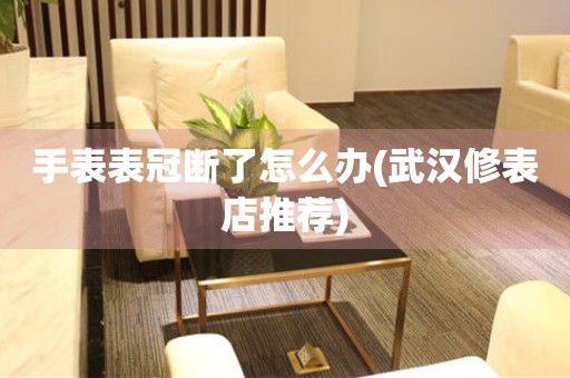 手表表冠斷了怎么辦(武漢修表店推薦)
