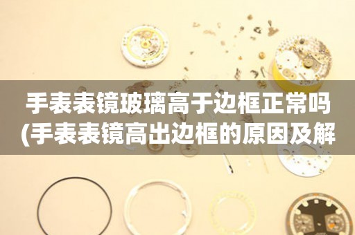 手表表鏡玻璃高于邊框正常嗎(手表表鏡高出邊框的原因及解決方法)
