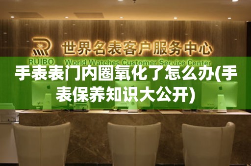 手表表門內(nèi)圈氧化了怎么辦(手表保養(yǎng)知識大公開)