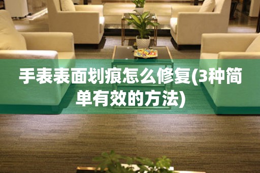 手表表面劃痕怎么修復(fù)(3種簡單有效的方法)