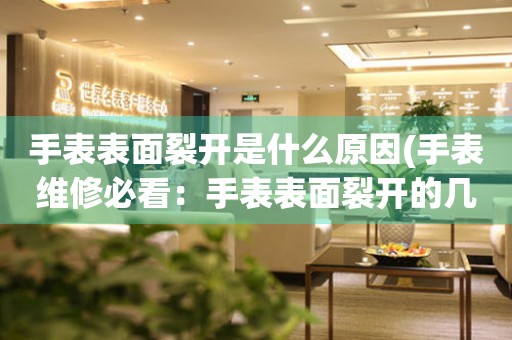 手表表面裂開是什么原因(手表維修必看：手表表面裂開的幾種原因及解決方法)