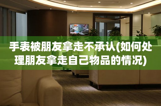 手表被朋友拿走不承認(rèn)(如何處理朋友拿走自己物品的情況)