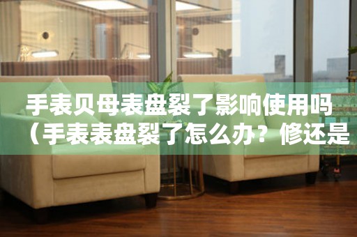 手表貝母表盤裂了影響使用嗎（手表表盤裂了怎么辦？修還是換）
