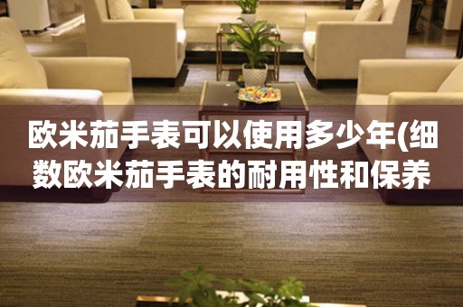 歐米茄手表可以使用多少年(細數(shù)歐米茄手表的耐用性和保養(yǎng)技巧)