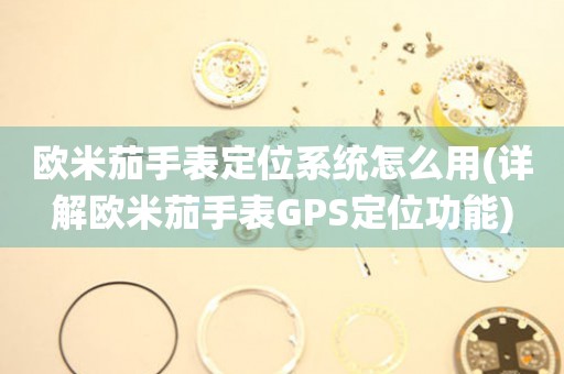 歐米茄手表定位系統(tǒng)怎么用(詳解歐米茄手表GPS定位功能)