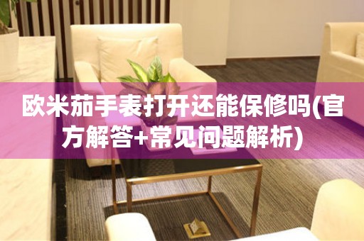 歐米茄手表打開還能保修嗎(官方解答+常見問題解析)