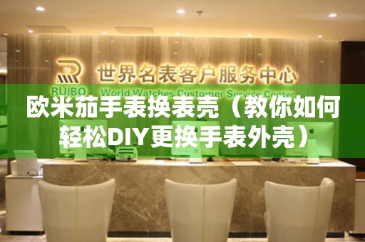 歐米茄手表換表殼（教你如何輕松DIY更換手表外殼）