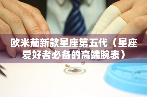歐米茄新款星座第五代（星座愛好者必備的高端腕表）