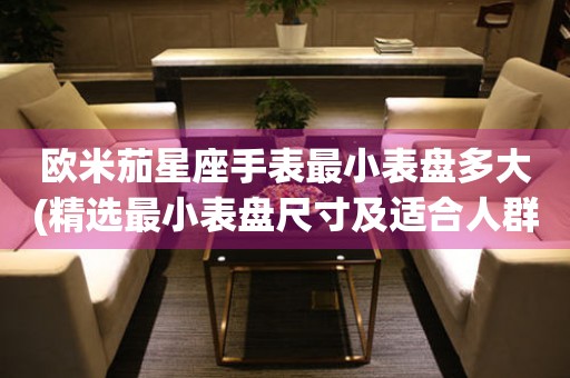 歐米茄星座手表最小表盤多大(精選最小表盤尺寸及適合人群推薦)