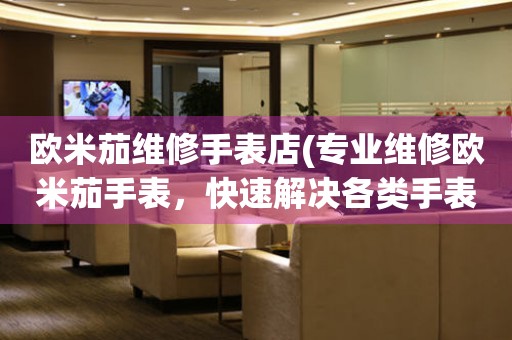 歐米茄維修手表店(專業(yè)維修歐米茄手表，快速解決各類手表故障)