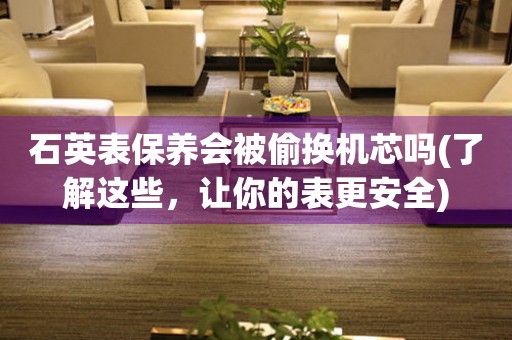 石英表保養(yǎng)會(huì)被偷換機(jī)芯嗎(了解這些，讓你的表更安全)
