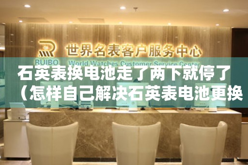 石英表換電池走了兩下就停了（怎樣自己解決石英表電池更換后不走的問題）