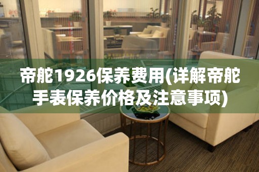 帝舵1926保養(yǎng)費(fèi)用(詳解帝舵手表保養(yǎng)價(jià)格及注意事項(xiàng))