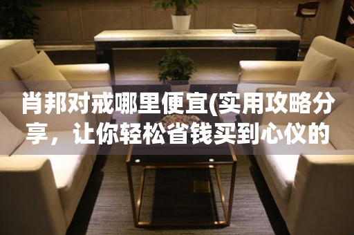 肖邦對戒哪里便宜(實用攻略分享，讓你輕松省錢買到心儀的戒指)