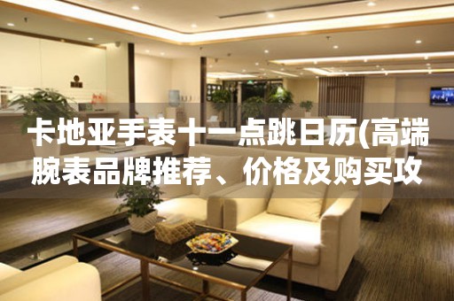 卡地亞手表十一點(diǎn)跳日歷(高端腕表品牌推薦、價(jià)格及購(gòu)買(mǎi)攻略)