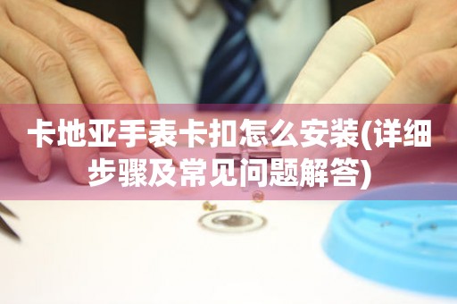 卡地亞手表卡扣怎么安裝(詳細(xì)步驟及常見(jiàn)問(wèn)題解答)