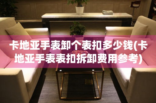 卡地亞手表卸個(gè)表扣多少錢(qián)(卡地亞手表表扣拆卸費(fèi)用參考)