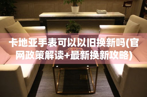 卡地亞手表可以以舊換新嗎(官網(wǎng)政策解讀+最新?lián)Q新攻略)