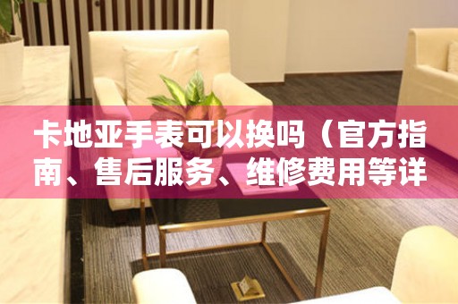 卡地亞手表可以換嗎（官方指南、售后服務(wù)、維修費(fèi)用等詳解）