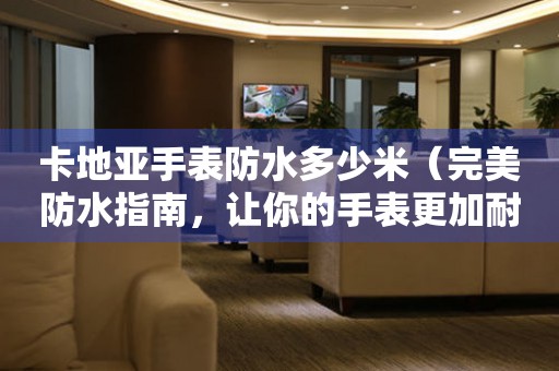 卡地亞手表防水多少米（完美防水指南，讓你的手表更加耐用）
