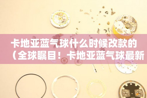 卡地亞藍(lán)氣球什么時(shí)候改款的（全球矚目！卡地亞藍(lán)氣球最新改款細(xì)節(jié)曝光）