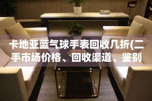 卡地亞藍(lán)氣球手表回收幾折(二手市場價(jià)格、回收渠道、鑒別技巧全解析)。