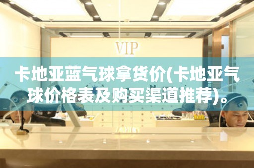 卡地亞藍(lán)氣球拿貨價(jià)(卡地亞氣球價(jià)格表及購(gòu)買渠道推薦)。