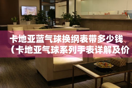 卡地亞藍(lán)氣球換綱表帶多少錢（卡地亞氣球系列手表詳解及價(jià)格比較）