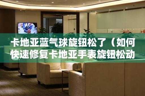 卡地亞藍(lán)氣球旋鈕松了（如何快速修復(fù)卡地亞手表旋鈕松動(dòng)的問(wèn)題）