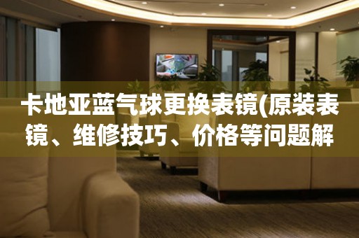 卡地亞藍(lán)氣球更換表鏡(原裝表鏡、維修技巧、價(jià)格等問(wèn)題解決方案)。