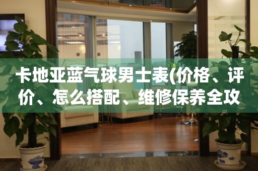 卡地亞藍(lán)氣球男士表(價(jià)格、評(píng)價(jià)、怎么搭配、維修保養(yǎng)全攻略)。