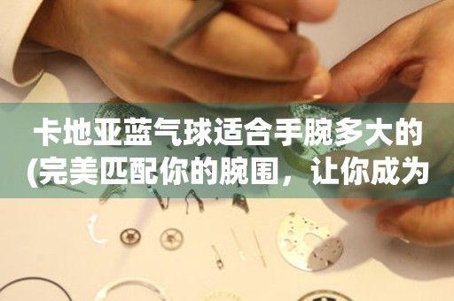 卡地亞藍(lán)氣球適合手腕多大的(完美匹配你的腕圍，讓你成為最耀眼的焦點(diǎn))