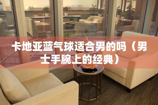 卡地亞藍(lán)氣球適合男的嗎（男士手腕上的經(jīng)典）