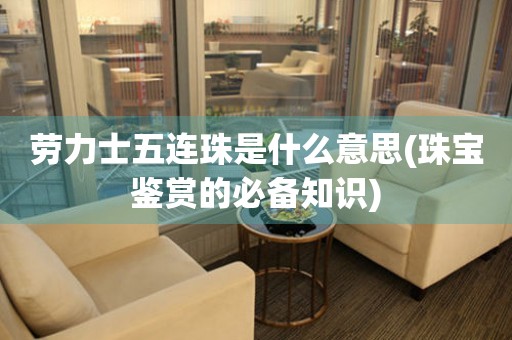 勞力士五連珠是什么意思(珠寶鑒賞的必備知識)