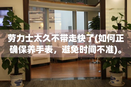 勞力士太久不帶走快了(如何正確保養(yǎng)手表，避免時(shí)間不準(zhǔn))。