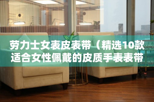 勞力士女表皮表帶（精選10款適合女性佩戴的皮質(zhì)手表表帶）
