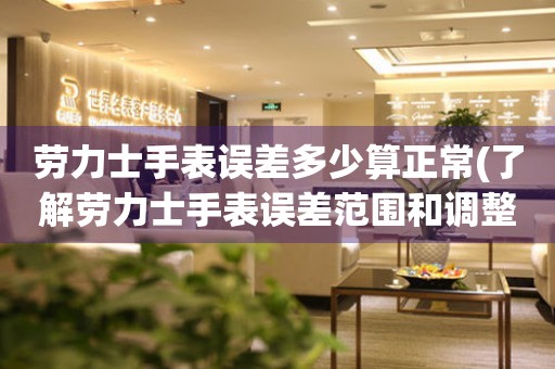 勞力士手表誤差多少算正常(了解勞力士手表誤差范圍和調(diào)整方法)