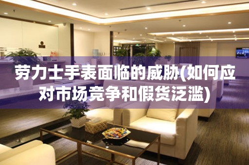 勞力士手表面臨的威脅(如何應對市場競爭和假貨泛濫)