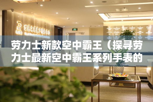 勞力士新款空中霸王（探尋勞力士最新空中霸王系列手表的設計與技術）