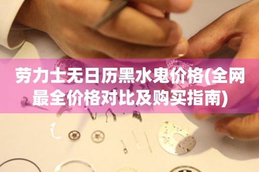勞力士無日歷黑水鬼價格(全網(wǎng)最全價格對比及購買指南)