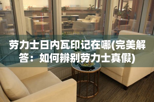 勞力士日內(nèi)瓦印記在哪(完美解答：如何辨別勞力士真假)