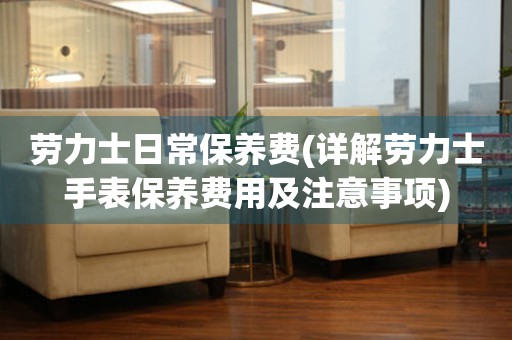 勞力士日常保養(yǎng)費(詳解勞力士手表保養(yǎng)費用及注意事項)