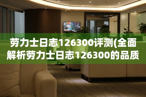 勞力士日志126300評測(全面解析勞力士日志126300的品質(zhì)和性能)。