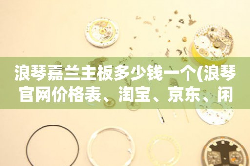 浪琴嘉蘭主板多少錢(qián)一個(gè)(浪琴官網(wǎng)價(jià)格表、淘寶、京東、閑魚(yú)等多平臺(tái)對(duì)比)
